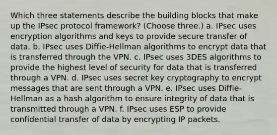 Which three statements describe the building blocks that make up the IPsec protocol framework? (Choose three.) a. IPsec uses encryption algorithms and keys to provide secure transfer of data. b. IPsec uses Diffie-Hellman algorithms to encrypt data that is transferred through the VPN. c. IPsec uses 3DES algorithms to provide the highest level of security for data that is transferred through a VPN. d. IPsec uses secret key cryptography to encrypt messages that are sent through a VPN. e. IPsec uses Diffie-Hellman as a hash algorithm to ensure integrity of data that is transmitted through a VPN. f. IPsec uses ESP to provide confidential transfer of data by encrypting IP packets.