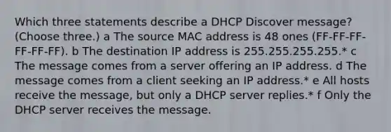 Which three statements describe a DHCP Discover message? (Choose three.) a The source MAC address is 48 ones (FF-FF-FF-FF-FF-FF). b The destination IP address is 255.255.255.255.* c The message comes from a server offering an IP address. d The message comes from a client seeking an IP address.* e All hosts receive the message, but only a DHCP server replies.* f Only the DHCP server receives the message.