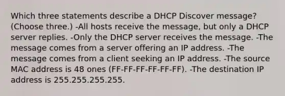 Which three statements describe a DHCP Discover message? (Choose three.) -All hosts receive the message, but only a DHCP server replies. -Only the DHCP server receives the message. -The message comes from a server offering an IP address. -The message comes from a client seeking an IP address. -The source MAC address is 48 ones (FF-FF-FF-FF-FF-FF). -The destination IP address is 255.255.255.255.