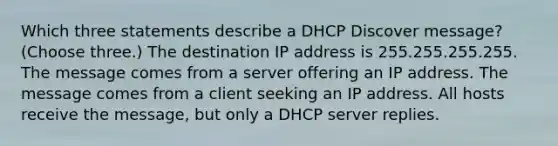 Which three statements describe a DHCP Discover message? (Choose three.) The destination IP address is 255.255.255.255. The message comes from a server offering an IP address. The message comes from a client seeking an IP address. All hosts receive the message, but only a DHCP server replies.