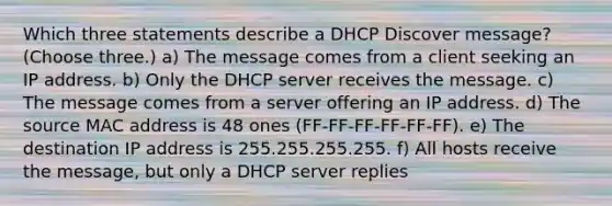 Which three statements describe a DHCP Discover message? (Choose three.) a) The message comes from a client seeking an IP address. b) Only the DHCP server receives the message. c) The message comes from a server offering an IP address. d) The source MAC address is 48 ones (FF-FF-FF-FF-FF-FF). e) The destination IP address is 255.255.255.255. f) All hosts receive the message, but only a DHCP server replies