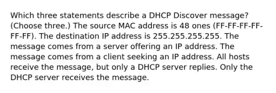 Which three statements describe a DHCP Discover message? (Choose three.) The source MAC address is 48 ones (FF-FF-FF-FF-FF-FF). The destination IP address is 255.255.255.255. The message comes from a server offering an IP address. The message comes from a client seeking an IP address. All hosts receive the message, but only a DHCP server replies. Only the DHCP server receives the message.