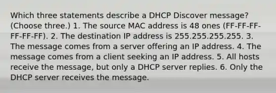 Which three statements describe a DHCP Discover message? (Choose three.) 1. The source MAC address is 48 ones (FF-FF-FF-FF-FF-FF). 2. The destination IP address is 255.255.255.255. 3. The message comes from a server offering an IP address. 4. The message comes from a client seeking an IP address. 5. All hosts receive the message, but only a DHCP server replies. 6. Only the DHCP server receives the message.