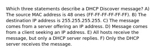 Which three statements describe a DHCP Discover message? A) The source MAC address is 48 ones (FF-FF-FF-FF-FF-FF). B) The destination IP address is 255.255.255.255. C) The message comes from a server offering an IP address. D) Message comes from a client seeking an IP address. E) All hosts receive the message, but only a DHCP server replies. F) Only the DHCP server receives the message.