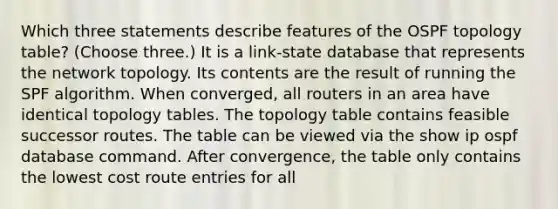 Which three statements describe features of the OSPF topology table? (Choose three.) It is a link-state database that represents the network topology. Its contents are the result of running the SPF algorithm. When converged, all routers in an area have identical topology tables. The topology table contains feasible successor routes. The table can be viewed via the show ip ospf database command. After convergence, the table only contains the lowest cost route entries for all