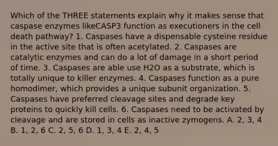 Which of the THREE statements explain why it makes sense that caspase enzymes likeCASP3 function as executioners in the cell death pathway? 1. Caspases have a dispensable cysteine residue in the active site that is often acetylated. 2. Caspases are catalytic enzymes and can do a lot of damage in a short period of time. 3. Caspases are able use H2O as a substrate, which is totally unique to killer enzymes. 4. Caspases function as a pure homodimer, which provides a unique subunit organization. 5. Caspases have preferred cleavage sites and degrade key proteins to quickly kill cells. 6. Caspases need to be activated by cleavage and are stored in cells as inactive zymogens. A. 2, 3, 4 B. 1, 2, 6 C. 2, 5, 6 D. 1, 3, 4 E. 2, 4, 5