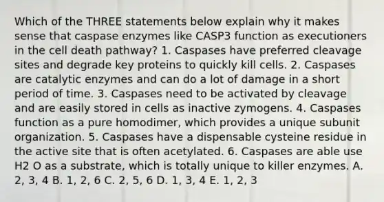 Which of the THREE statements below explain why it makes sense that caspase enzymes like CASP3 function as executioners in the cell death pathway? 1. Caspases have preferred cleavage sites and degrade key proteins to quickly kill cells. 2. Caspases are catalytic enzymes and can do a lot of damage in a short period of time. 3. Caspases need to be activated by cleavage and are easily stored in cells as inactive zymogens. 4. Caspases function as a pure homodimer, which provides a unique subunit organization. 5. Caspases have a dispensable cysteine residue in the active site that is often acetylated. 6. Caspases are able use H2 O as a substrate, which is totally unique to killer enzymes. A. 2, 3, 4 B. 1, 2, 6 C. 2, 5, 6 D. 1, 3, 4 E. 1, 2, 3