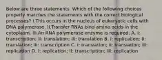 Below are three statements. Which of the following choices properly matches the statements with the correct biological processes? I.This occurs in the nucleus of eukaryotic cells with DNA polymerase. II.Transfer RNAs bind amino acids in the cytoplasm. III.An RNA polymerase enzyme is required. A. I: transcription; II: translation; III: translation B. I: replication; II: translation; III: transcription C. I: translation; II: translation; III: replication D. I: replication; II: transcription; III: replication