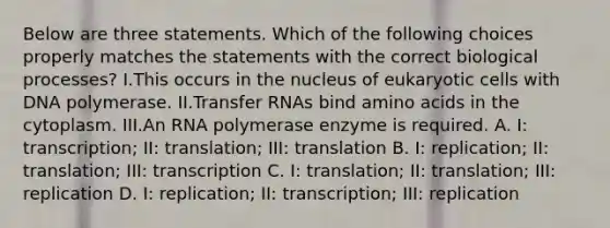 Below are three statements. Which of the following choices properly matches the statements with the correct biological processes? I.This occurs in the nucleus of eukaryotic cells with DNA polymerase. II.Transfer RNAs bind amino acids in the cytoplasm. III.An RNA polymerase enzyme is required. A. I: transcription; II: translation; III: translation B. I: replication; II: translation; III: transcription C. I: translation; II: translation; III: replication D. I: replication; II: transcription; III: replication