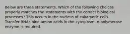 Below are three statements. Which of the following choices properly matches the statements with the correct biological processes? This occurs in the nucleus of eukaryotic cells. Transfer RNAs bind amino acids in the cytoplasm. A polymerase enzyme is required.