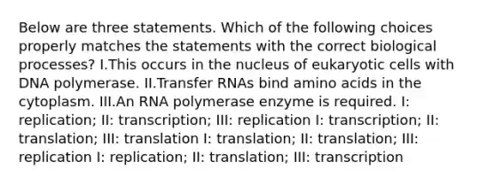 Below are three statements. Which of the following choices properly matches the statements with the correct biological processes? I.This occurs in the nucleus of eukaryotic cells with DNA polymerase. II.Transfer RNAs bind amino acids in the cytoplasm. III.An RNA polymerase enzyme is required. I: replication; II: transcription; III: replication I: transcription; II: translation; III: translation I: translation; II: translation; III: replication I: replication; II: translation; III: transcription