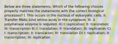 Below are three statements. Which of the following choices properly matches the statements with the correct biological processes? I. This occurs in the nucleus of eukaryotic cells. II. Transfer RNAs bind amino acids in the cytoplasm. III. A polymerase enzyme is required. A) I: replication; II: translation; III: transcription B) I: translation; II: translation; III: replication C) I: transcription; II: translation; III: translation D) I: replication; II: transcription; III: replication