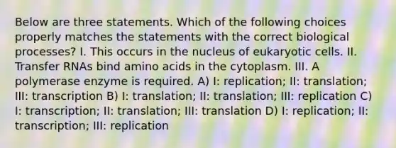 Below are three statements. Which of the following choices properly matches the statements with the correct biological processes? I. This occurs in the nucleus of <a href='https://www.questionai.com/knowledge/kb526cpm6R-eukaryotic-cells' class='anchor-knowledge'>eukaryotic cells</a>. II. <a href='https://www.questionai.com/knowledge/kYREgpZMtc-transfer-rna' class='anchor-knowledge'>transfer rna</a>s bind <a href='https://www.questionai.com/knowledge/k9gb720LCl-amino-acids' class='anchor-knowledge'>amino acids</a> in the cytoplasm. III. A polymerase enzyme is required. A) I: replication; II: translation; III: transcription B) I: translation; II: translation; III: replication C) I: transcription; II: translation; III: translation D) I: replication; II: transcription; III: replication