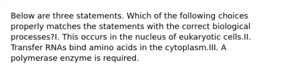 Below are three statements. Which of the following choices properly matches the statements with the correct biological processes?I. This occurs in the nucleus of eukaryotic cells.II. <a href='https://www.questionai.com/knowledge/kYREgpZMtc-transfer-rna' class='anchor-knowledge'>transfer rna</a>s bind <a href='https://www.questionai.com/knowledge/k9gb720LCl-amino-acids' class='anchor-knowledge'>amino acids</a> in the cytoplasm.III. A polymerase enzyme is required.