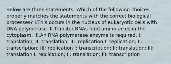 Below are three statements. Which of the following choices properly matches the statements with the correct biological processes? I.This occurs in the nucleus of eukaryotic cells with DNA polymerase. II.Transfer RNAs bind amino acids in the cytoplasm. III.An RNA polymerase enzyme is required. I: translation; II: translation; III: replication I: replication; II: transcription; III: replication I: transcription; II: translation; III: translation I: replication; II: translation; III: transcription