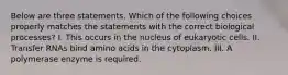 Below are three statements. Which of the following choices properly matches the statements with the correct biological processes? I. This occurs in the nucleus of eukaryotic cells. II. Transfer RNAs bind amino acids in the cytoplasm. III. A polymerase enzyme is required.