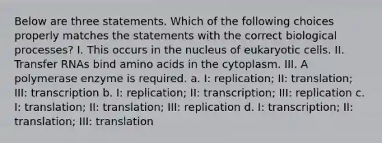 Below are three statements. Which of the following choices properly matches the statements with the correct biological processes? I. This occurs in the nucleus of eukaryotic cells. II. Transfer RNAs bind amino acids in the cytoplasm. III. A polymerase enzyme is required. a. I: replication; II: translation; III: transcription b. I: replication; II: transcription; III: replication c. I: translation; II: translation; III: replication d. I: transcription; II: translation; III: translation