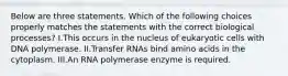 Below are three statements. Which of the following choices properly matches the statements with the correct biological processes? I.This occurs in the nucleus of eukaryotic cells with DNA polymerase. II.Transfer RNAs bind amino acids in the cytoplasm. III.An RNA polymerase enzyme is required.