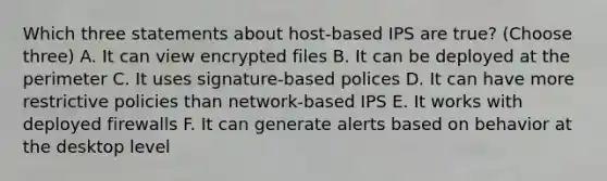 Which three statements about host-based IPS are true? (Choose three) A. It can view encrypted files B. It can be deployed at the perimeter C. It uses signature-based polices D. It can have more restrictive policies than network-based IPS E. It works with deployed firewalls F. It can generate alerts based on behavior at the desktop level