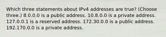 Which three statements about IPv4 addresses are true? (Choose three.) 8.0.0.0 is a public address. 10.8.0.0 is a private address. 127.0.0.1 is a reserved address. 172.30.0.0 is a public address. 192.170.0.0 is a private address.