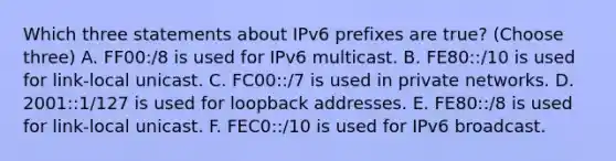 Which three statements about IPv6 prefixes are true? (Choose three) A. FF00:/8 is used for IPv6 multicast. B. FE80::/10 is used for link-local unicast. C. FC00::/7 is used in private networks. D. 2001::1/127 is used for loopback addresses. E. FE80::/8 is used for link-local unicast. F. FEC0::/10 is used for IPv6 broadcast.