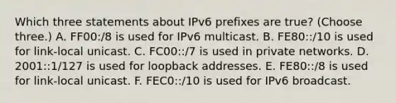 Which three statements about IPv6 prefixes are true? (Choose three.) A. FF00:/8 is used for IPv6 multicast. B. FE80::/10 is used for link-local unicast. C. FC00::/7 is used in private networks. D. 2001::1/127 is used for loopback addresses. E. FE80::/8 is used for link-local unicast. F. FEC0::/10 is used for IPv6 broadcast.