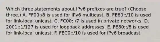 Which three statements about IPv6 prefixes are true? (Choose three.) A. FF00:/8 is used for IPv6 multicast. B. FE80::/10 is used for link-local unicast. C. FC00::/7 is used in private networks. D. 2001::1/127 is used for loopback addresses. E. FE80::/8 is used for link-local unicast. F. FEC0::/10 is used for IPv6 broadcast