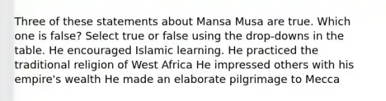 Three of these statements about Mansa Musa are true. Which one is false? Select true or false using the drop-downs in the table. He encouraged Islamic learning. He practiced the traditional religion of West Africa He impressed others with his empire's wealth He made an elaborate pilgrimage to Mecca