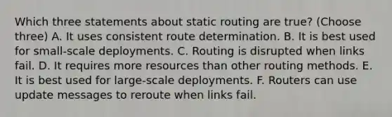 Which three statements about static routing are true? (Choose three) A. It uses consistent route determination. B. It is best used for small-scale deployments. C. Routing is disrupted when links fail. D. It requires more resources than other routing methods. E. It is best used for large-scale deployments. F. Routers can use update messages to reroute when links fail.