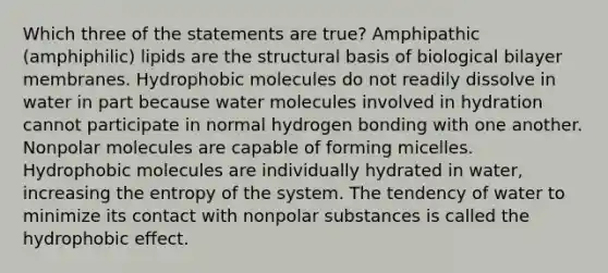 Which three of the statements are true? Amphipathic (amphiphilic) lipids are the structural basis of biological bilayer membranes. Hydrophobic molecules do not readily dissolve in water in part because water molecules involved in hydration cannot participate in normal hydrogen bonding with one another. Nonpolar molecules are capable of forming micelles. Hydrophobic molecules are individually hydrated in water, increasing the entropy of the system. The tendency of water to minimize its contact with nonpolar substances is called the hydrophobic effect.