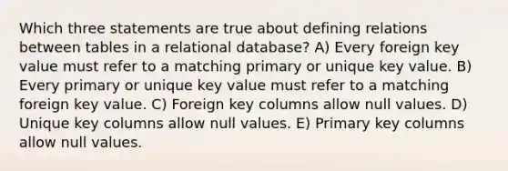 Which three statements are true about defining relations between tables in a relational database? A) Every foreign key value must refer to a matching primary or unique key value. B) Every primary or unique key value must refer to a matching foreign key value. C) Foreign key columns allow null values. D) Unique key columns allow null values. E) Primary key columns allow null values.