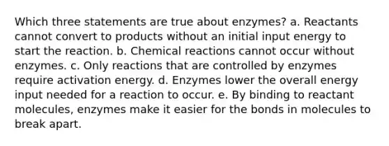 Which three statements are true about enzymes? a. Reactants cannot convert to products without an initial input energy to start the reaction. b. Chemical reactions cannot occur without enzymes. c. Only reactions that are controlled by enzymes require activation energy. d. Enzymes lower the overall energy input needed for a reaction to occur. e. By binding to reactant molecules, enzymes make it easier for the bonds in molecules to break apart.