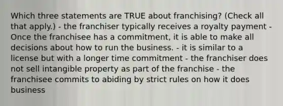 Which three statements are TRUE about franchising? (Check all that apply.) - the franchiser typically receives a royalty payment - Once the franchisee has a commitment, it is able to make all decisions about how to run the business. - it is similar to a license but with a longer time commitment - the franchiser does not sell intangible property as part of the franchise - the franchisee commits to abiding by strict rules on how it does business