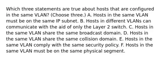 Which three statements are true about hosts that are configured in the same VLAN? (Choose three.) A. Hosts in the same VLAN must be on the same IP subnet. B. Hosts in different VLANs can communicate with the aid of only the Layer 2 switch. C. Hosts in the same VLAN share the same broadcast domain. D. Hosts in the same VLAN share the same collision domain. E. Hosts in the same VLAN comply with the same security policy. F. Hosts in the same VLAN must be on the same physical segment.