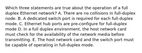 Which three statements are true about the operation of a full duplex Ethernet network? A. There are no collisions in full-duplex node. B. A dedicated switch port is required for each full-duplex mode. C. Ethernet hub ports are pre-configure for full-duplex mode D. In a full duplex environment, the host network card must check for the availability of the network media before transmitting. E. The host network card and the switch port must be capable of operating in full-duplex mode.