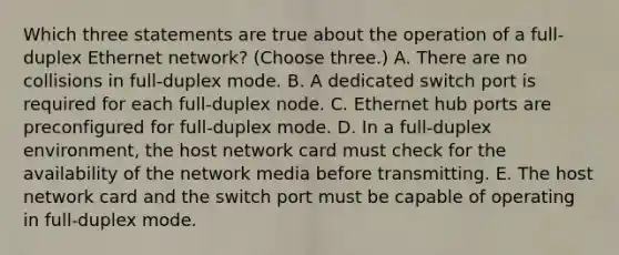 Which three statements are true about the operation of a full-duplex Ethernet network? (Choose three.) A. There are no collisions in full-duplex mode. B. A dedicated switch port is required for each full-duplex node. C. Ethernet hub ports are preconfigured for full-duplex mode. D. In a full-duplex environment, the host network card must check for the availability of the network media before transmitting. E. The host network card and the switch port must be capable of operating in full-duplex mode.