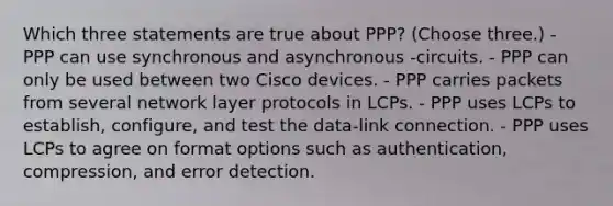 Which three statements are true about PPP? (Choose three.) - PPP can use synchronous and asynchronous -circuits. - PPP can only be used between two Cisco devices. - PPP carries packets from several network layer protocols in LCPs. - PPP uses LCPs to establish, configure, and test the data-link connection. - PPP uses LCPs to agree on format options such as authentication, compression, and error detection.