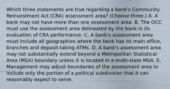 Which three statements are true regarding a bank's Community Reinvestment Act (CRA) assessment area? (Choose three.) A. A bank may not have more than one assessment area. B. The OCC must use the assessment area delineated by the bank in its evaluation of CRA performance. C. A bank's assessment area must include all geographies where the bank has its main office, branches and deposit-taking ATMs. D. A bank's assessment area may not substantially extend beyond a Metropolitan Statistical Area (MSA) boundary unless it is located in a multi-state MSA. E. Management may adjust boundaries of the assessment area to include only the portion of a political subdivision that it can reasonably expect to serve.