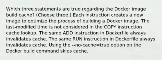 Which three statements are true regarding the Docker image build cache? (Choose three.) Each instruction creates a new image to optimize the process of building a Docker image. The last-modified time is not considered in the COPY instruction cache lookup. The same ADD instruction in Dockerfile always invalidates cache. The same RUN instruction in Dockerfile always invalidates cache. Using the --no-cache=true option on the Docker build command skips cache.