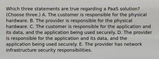 Which three statements are true regarding a PaaS solution? (Choose three.) A. The customer is responsible for the physical hardware. B. The provider is responsible for the physical hardware. C. The customer is responsible for the application and its data, and the application being used securely. D. The provider is responsible for the application and its data, and the application being used securely. E. The provider has network infrastructure security responsibilities.