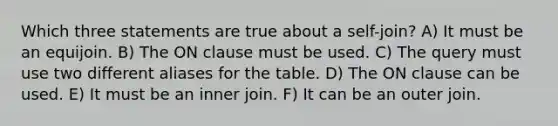 Which three statements are true about a self-join? A) It must be an equijoin. B) The ON clause must be used. C) The query must use two different aliases for the table. D) The ON clause can be used. E) It must be an inner join. F) It can be an outer join.