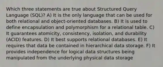 Which three statements are true about Structured Query Language (SQL)? A) It is the only language that can be used for both relational and object-oriented databases. B) It is used to define encapsulation and polymorphism for a relational table. C) It guarantees atomicity, consistency, isolation, and durability (ACID) features. D) It best supports relational databases. E) It requires that data be contained in hierarchical data storage. F) It provides independence for logical data structures being manipulated from the underlying physical data storage