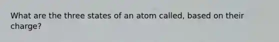 What are the three states of an atom called, based on their charge?