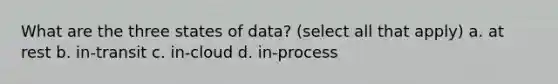 What are the three states of data? (select all that apply) a. at rest b. in-transit c. in-cloud d. in-process