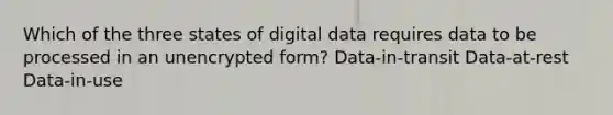 Which of the three states of digital data requires data to be processed in an unencrypted form? Data-in-transit Data-at-rest Data-in-use