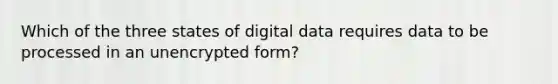 Which of the three states of digital data requires data to be processed in an unencrypted form?