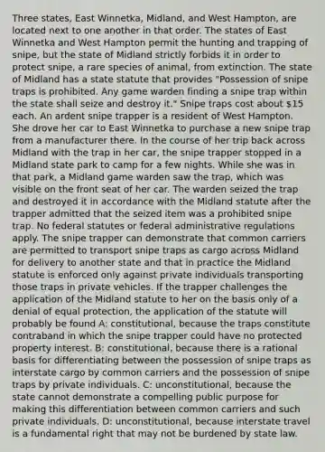 Three states, East Winnetka, Midland, and West Hampton, are located next to one another in that order. The states of East Winnetka and West Hampton permit the hunting and trapping of snipe, but the state of Midland strictly forbids it in order to protect snipe, a rare species of animal, from extinction. The state of Midland has a state statute that provides "Possession of snipe traps is prohibited. Any game warden finding a snipe trap within the state shall seize and destroy it." Snipe traps cost about 15 each. An ardent snipe trapper is a resident of West Hampton. She drove her car to East Winnetka to purchase a new snipe trap from a manufacturer there. In the course of her trip back across Midland with the trap in her car, the snipe trapper stopped in a Midland state park to camp for a few nights. While she was in that park, a Midland game warden saw the trap, which was visible on the front seat of her car. The warden seized the trap and destroyed it in accordance with the Midland statute after the trapper admitted that the seized item was a prohibited snipe trap. No federal statutes or federal administrative regulations apply. The snipe trapper can demonstrate that common carriers are permitted to transport snipe traps as cargo across Midland for delivery to another state and that in practice the Midland statute is enforced only against private individuals transporting those traps in private vehicles. If the trapper challenges the application of the Midland statute to her on the basis only of a denial of equal protection, the application of the statute will probably be found A: constitutional, because the traps constitute contraband in which the snipe trapper could have no protected property interest. B: constitutional, because there is a rational basis for differentiating between the possession of snipe traps as interstate cargo by common carriers and the possession of snipe traps by private individuals. C: unconstitutional, because the state cannot demonstrate a compelling public purpose for making this differentiation between common carriers and such private individuals. D: unconstitutional, because interstate travel is a fundamental right that may not be burdened by state law.