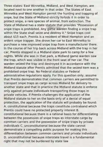 Three states: East Winnetka, Midland, and West Hampton, are located next to one another in that order. The States of East Winnetka and West Hampton permit the hunting and trapping of snipe, but the State of Midland strictly forbids it in order to protect snipe, a rare species of animal, from extinction. The State of Midland has a state statute that provides "Possession of snipe traps is prohibited. Any game warden finding a snipe trap within the State shall seize and destroy it." Snipe traps cost about 15 each. Prentis is a resident of West Hampton and an ardent snipe trapper. She drove her car to East Winnetka to purchase a new improved snipe trap from a manufacturer there. In the course of her trip back across Midland with the trap in her car, Prentis stopped in a Midland state park to camp for a few nights. While she was in that park, a Midland game warden saw the trap, which was visible in the front seat of her car. The warden seized the trap and destroyed it in accordance with the Midland statute after Prentis admitted that the seized item was a prohibited snipe trap. No Federal statutes or Federal administrative regulations apply. For this question only, assume that Prentis demonstrates that common carriers are permitted to transport snipe traps as cargo across Midland for delivery to another state and that in practice the Midland statute is enforce only against private individuals transporting those traps in private vehicles. If Prentis challenges the application of the Midland statute to her on the basis only of a denial of equal protection, the application of the statute will probably be found: A. constitutional because the traps constitute contraband which Prentis could have no protected property interest B. constitutional because there is a rational basis for differentiating between the possession of snipe traps as interstate cargo by common carriers and the possession of snipe traps by private individuals C. unconstitutional because the state cannot demonstrate a compelling public purpose for making this differentiation between common carriers and private individuals D. unconstitutional because interstate travel is a fundamental right that may not be burdened by state law