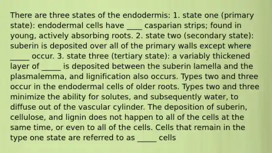 There are three states of the endodermis: 1. state one (primary state): endodermal cells have ____ casparian strips; found in young, actively absorbing roots. 2. state two (secondary state): suberin is deposited over all of the primary walls except where _____ occur. 3. state three (tertiary state): a variably thickened layer of _____ is deposited between the suberin lamella and the plasmalemma, and lignification also occurs. Types two and three occur in the endodermal cells of older roots. Types two and three minimize the ability for solutes, and subsequently water, to diffuse out of the vascular cylinder. The deposition of suberin, cellulose, and lignin does not happen to all of the cells at the same time, or even to all of the cells. Cells that remain in the type one state are referred to as _____ cells