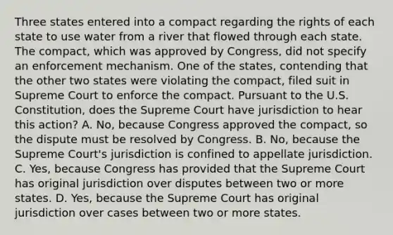 Three states entered into a compact regarding the rights of each state to use water from a river that flowed through each state. The compact, which was approved by Congress, did not specify an enforcement mechanism. One of the states, contending that the other two states were violating the compact, filed suit in Supreme Court to enforce the compact. Pursuant to the U.S. Constitution, does the Supreme Court have jurisdiction to hear this action? A. No, because Congress approved the compact, so the dispute must be resolved by Congress. B. No, because the Supreme Court's jurisdiction is confined to appellate jurisdiction. C. Yes, because Congress has provided that the Supreme Court has original jurisdiction over disputes between two or more states. D. Yes, because the Supreme Court has original jurisdiction over cases between two or more states.